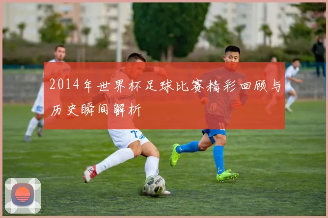 2014年世界杯足球比赛精彩回顾与历史瞬间解析