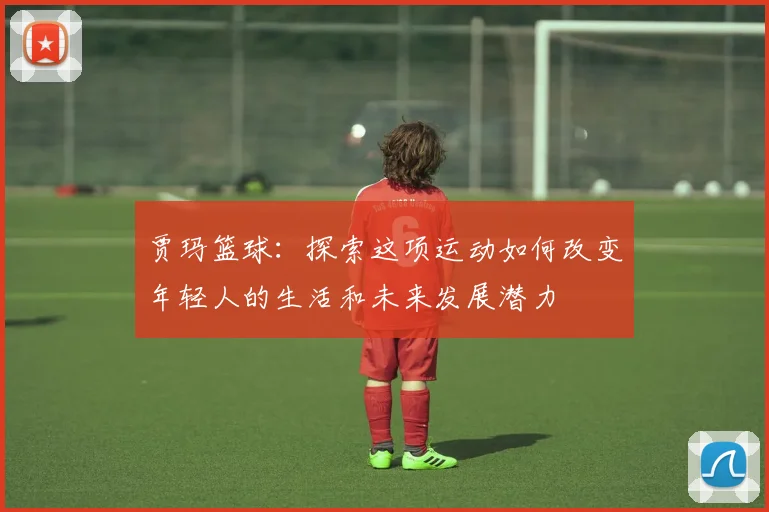 贾玛篮球：探索这项运动如何改变年轻人的生活和未来发展潜力