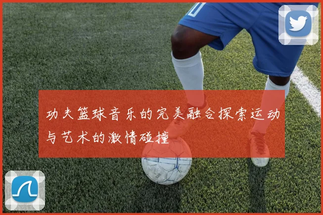 功夫篮球音乐的完美融合探索运动与艺术的激情碰撞