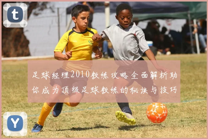足球经理2010教练攻略全面解析助你成为顶级足球教练的秘诀与技巧