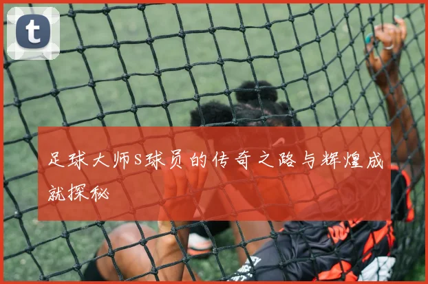 足球大师s球员的传奇之路与辉煌成就探秘