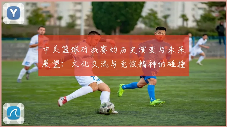 中美篮球对抗赛的历史演变与未来展望：文化交流与竞技精神的碰撞