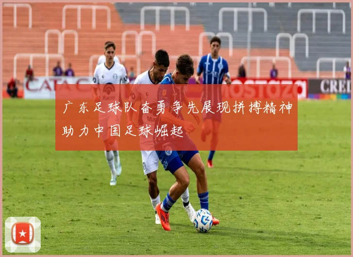 广东足球队奋勇争先展现拼搏精神助力中国足球崛起