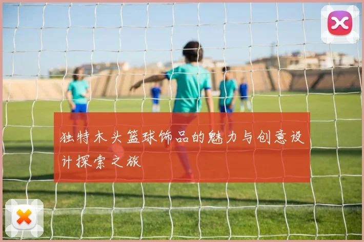 独特木头篮球饰品的魅力与创意设计探索之旅